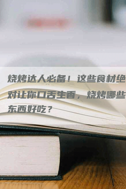 烧烤达人必备！这些食材绝对让你口舌生香，烧烤哪些东西好吃？