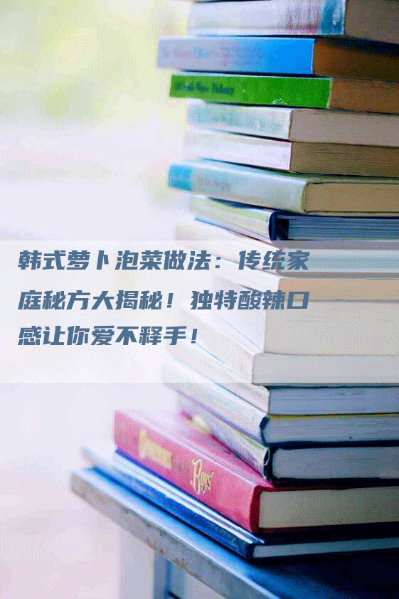 韩式萝卜泡菜做法：传统家庭秘方大揭秘！独特酸辣口感让你爱不释手！