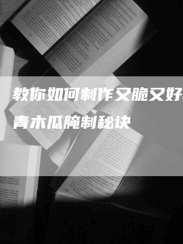 教你如何制作又脆又好吃的青木瓜腌制秘诀