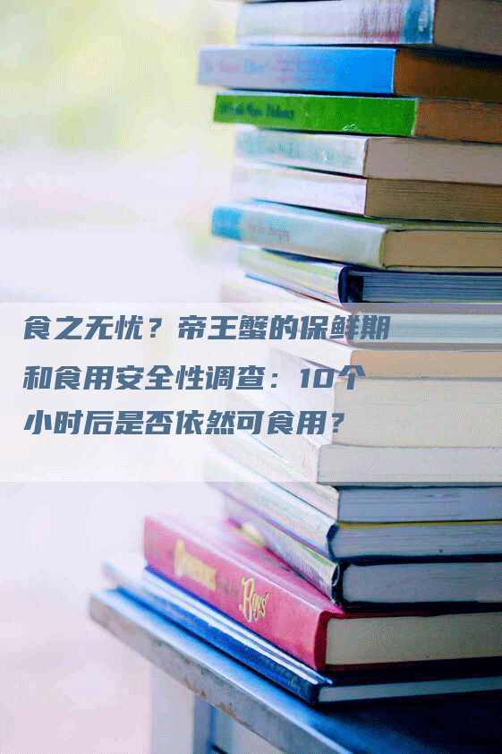 食之无忧？帝王蟹的保鲜期和食用安全性调查：10个小时后是否依然可食用？