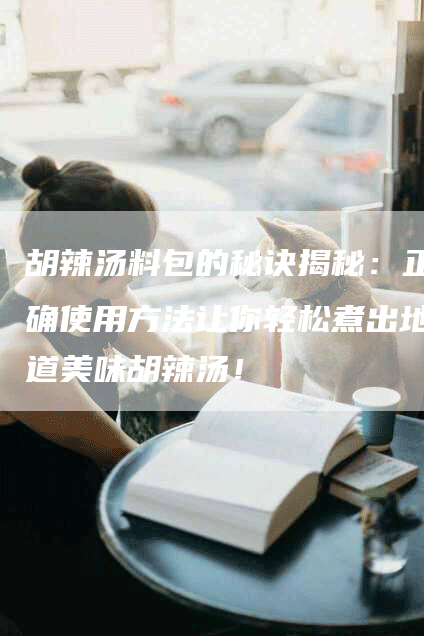 胡辣汤料包的秘诀揭秘：正确使用方法让你轻松煮出地道美味胡辣汤！