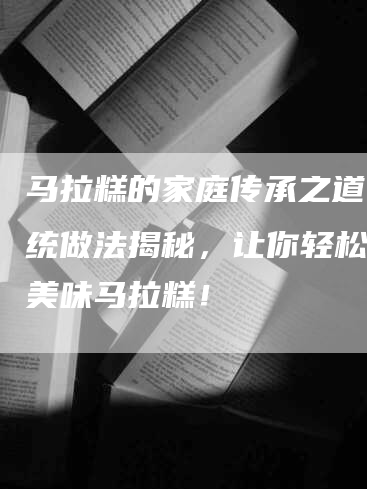 马拉糕的家庭传承之道：传统做法揭秘，让你轻松制作美味马拉糕！