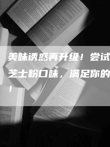 美味诱惑再升级！尝试全新芝士粉口味，满足你的味蕾！