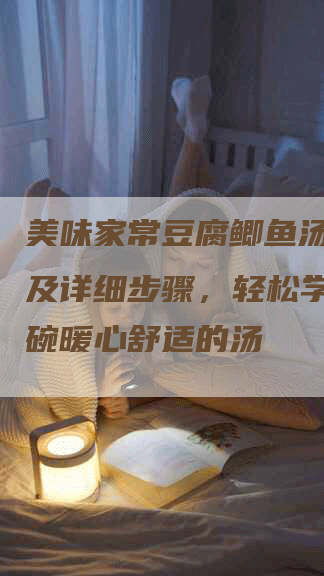 美味家常豆腐鲫鱼汤的做法及详细步骤，轻松学会做一碗暖心舒适的汤