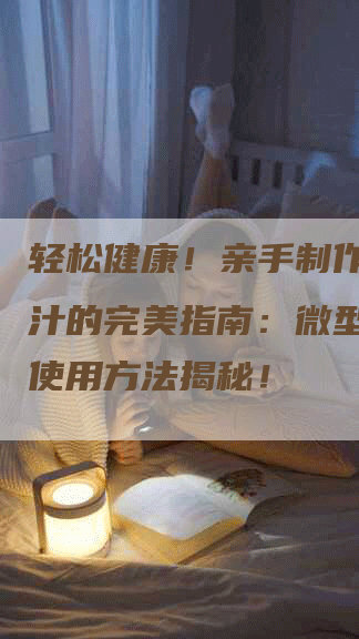 轻松健康！亲手制作天然果汁的完美指南：微型榨汁机使用方法揭秘！