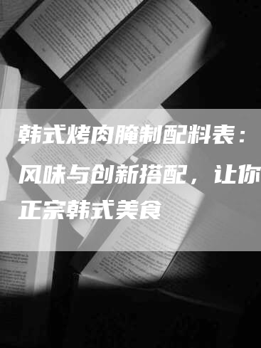 韩式烤肉腌制配料表：传统风味与创新搭配，让你品尝正宗韩式美食