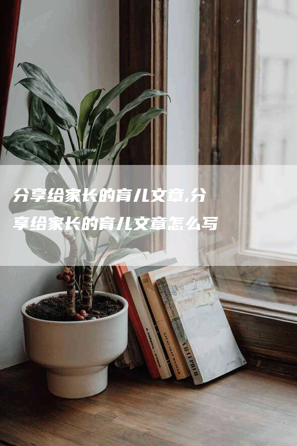 分享给家长的育儿文章,分享给家长的育儿文章怎么写