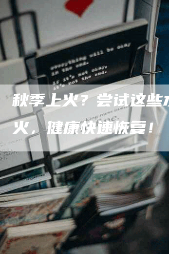 秋季上火？尝试这些水果降火，健康快速恢复！