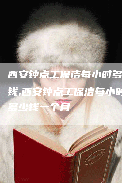 西安钟点工保洁每小时多少钱,西安钟点工保洁每小时多少钱一个月